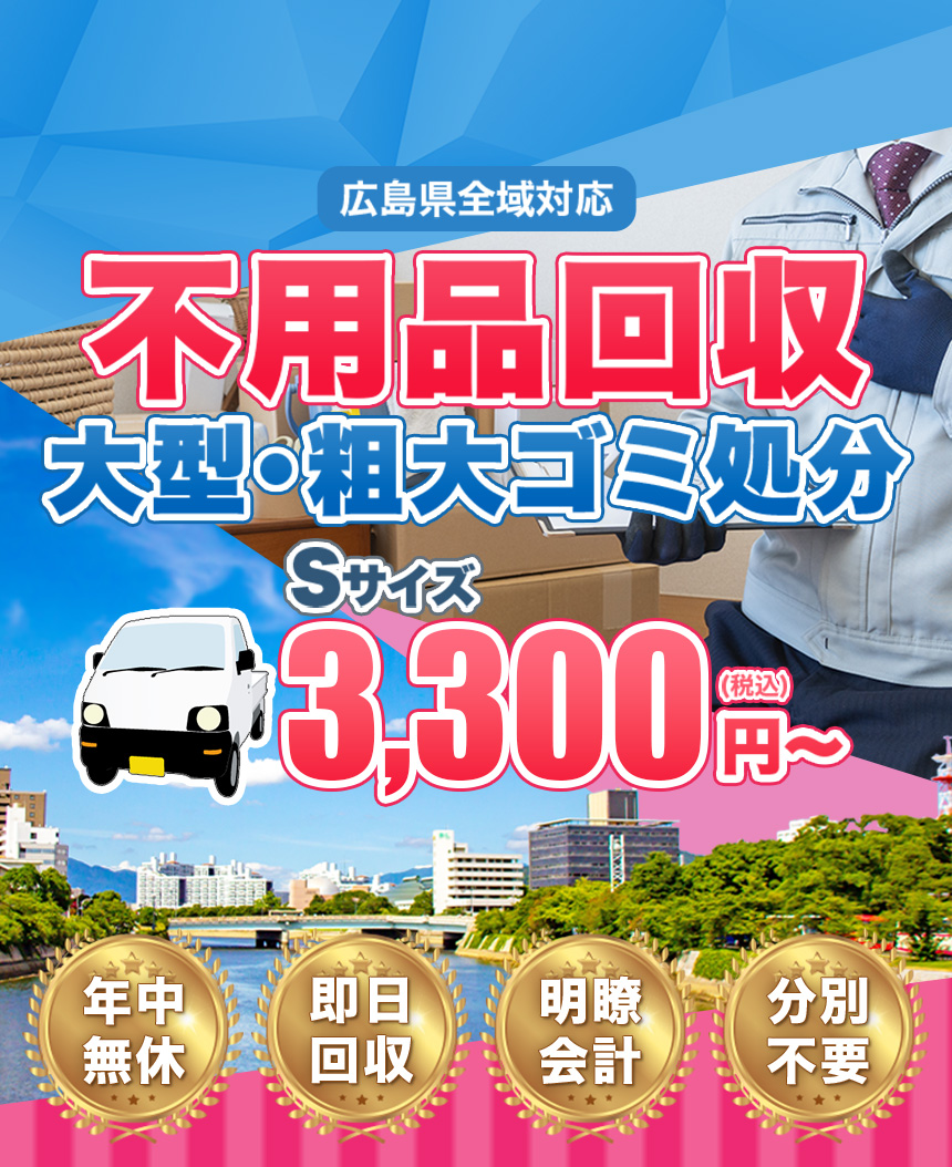 広島県全域対応 不用品回収 大型･粗大ゴミ処分 Sサイズ3,300円～（税込） 年中無休・即日回収・明瞭会計・分別不要